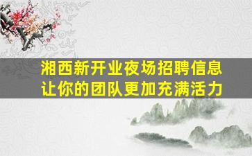 湘西新开业夜场招聘信息让你的团队更加充满活力